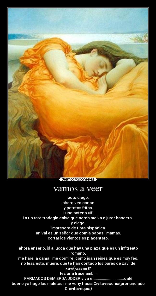 vamos a veer - puto ciego.
ahora veo canon
y patatas fritas.
i una antena uifi
i a un rato trodeglo calvo que aorah me va a jurar bandera.
y ciego.
impresora de tinta hispánica
anival es un señor que comía papas i mamas.
cortar los vientos es placentero.
ahora enserio, id a lucca que hay una plaza que es un infitreato romano.
me haré la cama i me dormire, como joan reines que es muy feo.
no leas esto. muere. que te han contado los pares de xavi de xavi(-xavier)?
fes una frase amb...
FARMACOS DEMIERDA JODER viva el................................café
bueno ya hago las maletas i me vohy hacia Civitavecchia(pronunciado Chivitavequia)