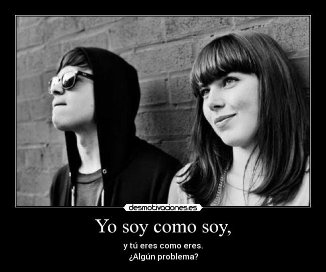 Yo soy como soy, - y tú eres como eres.
¿Algún problema?