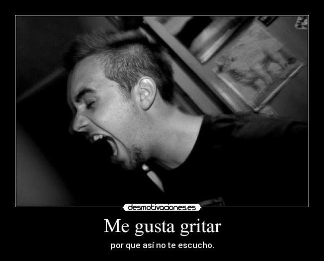 Me gusta gritar - por que así no te escucho.