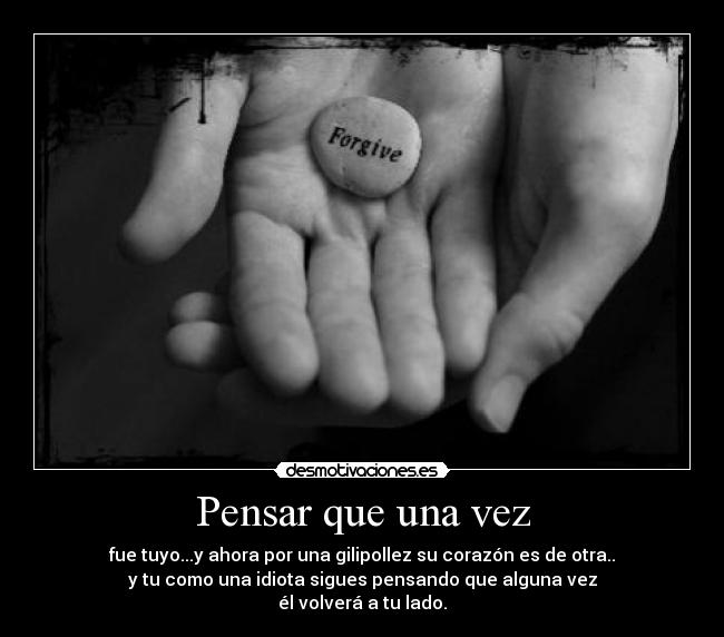 Pensar que una vez - fue tuyo...y ahora por una gilipollez su corazón es de otra..
y tu como una idiota sigues pensando que alguna vez
él volverá a tu lado.