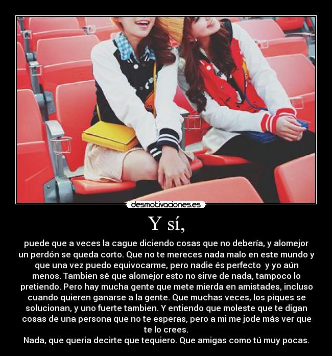 Y sí, - puede que a veces la cague diciendo cosas que no debería, y alomejor
un perdón se queda corto. Que no te mereces nada malo en este mundo y
que una vez puedo equivocarme, pero nadie és perfecto  y yo aún
menos. Tambien sé que alomejor esto no sirve de nada, tampoco lo
pretiendo. Pero hay mucha gente que mete mierda en amistades, incluso
cuando quieren ganarse a la gente. Que muchas veces, los piques se
solucionan, y uno fuerte tambien. Y entiendo que moleste que te digan
cosas de una persona que no te esperas, pero a mi me jode más ver que
te lo crees.
Nada, que queria decirte que tequiero. Que amigas como tú muy pocas.