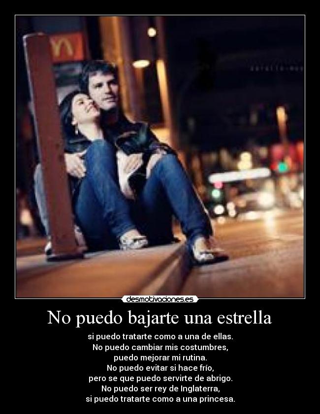 No puedo bajarte una estrella - si puedo tratarte como a una de ellas.
No puedo cambiar mis costumbres,
puedo mejorar mi rutina.
No puedo evitar si hace frío,
pero se que puedo servirte de abrigo.
No puedo ser rey de Inglaterra,
si puedo tratarte como a una princesa.