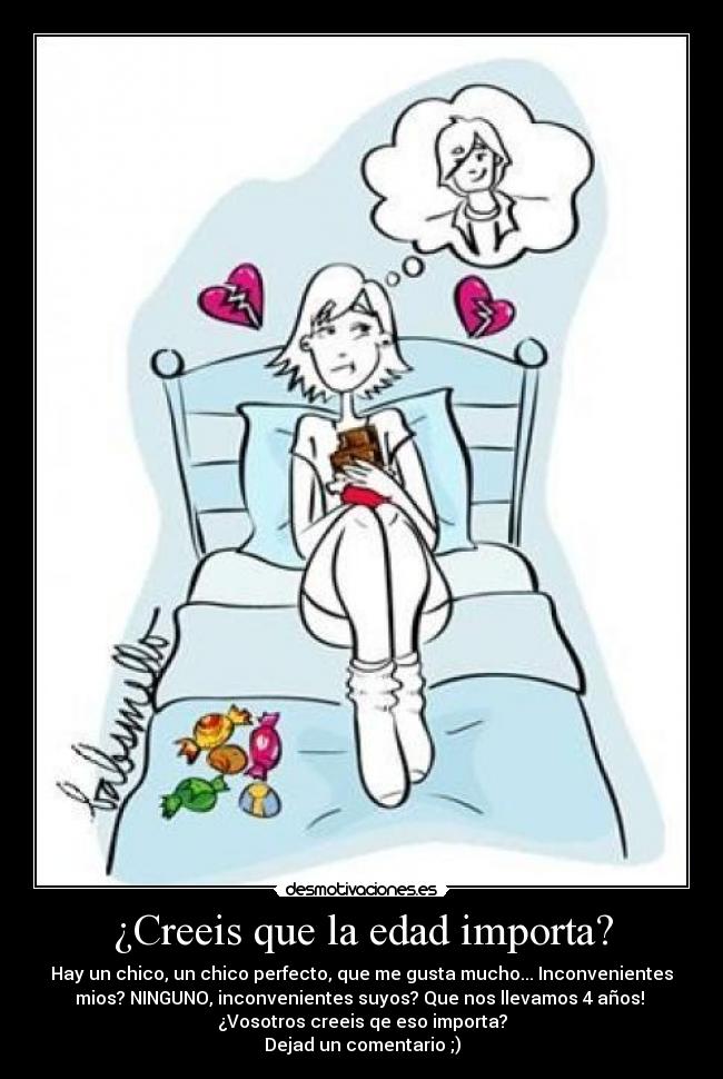 ¿Creeis que la edad importa? - Hay un chico, un chico perfecto, que me gusta mucho... Inconvenientes
mios? NINGUNO, inconvenientes suyos? Que nos llevamos 4 años!
¿Vosotros creeis qe eso importa?
Dejad un comentario ;)