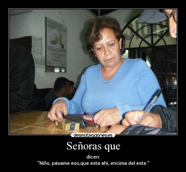 Señoras que - dicen:
Niño, pásame eso,que esta ahí, encima del este.