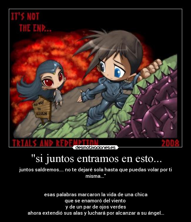 si juntos entramos en esto... - juntos saldremos.... no te dejaré sola hasta que puedas volar por ti misma...
esas palabras marcaron la vida de una chica
que se enamoró del viento
y de un par de ojos verdes
ahora extendió sus alas y luchará por alcanzar a su ángel...