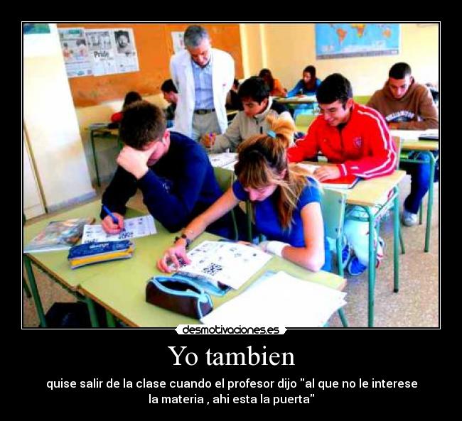 Yo tambien - quise salir de la clase cuando el profesor dijo al que no le interese
la materia , ahi esta la puerta