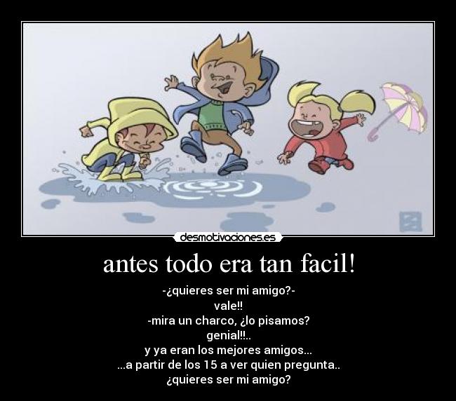 antes todo era tan facil! - -¿quieres ser mi amigo?-
vale!!
-mira un charco, ¿lo pisamos?
genial!!..
y ya eran los mejores amigos...
...a partir de los 15 a ver quien pregunta..
¿quieres ser mi amigo?