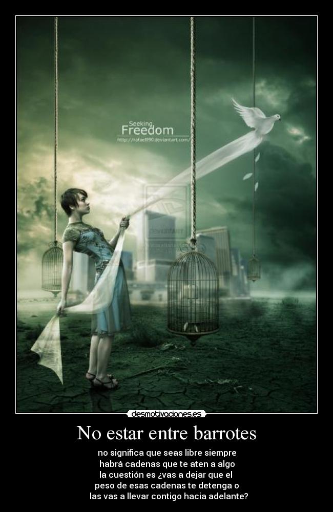 No estar entre barrotes - no significa que seas libre siempre
habrá cadenas que te aten a algo
la cuestión es ¿vas a dejar que el
peso de esas cadenas te detenga o
las vas a llevar contigo hacia adelante?