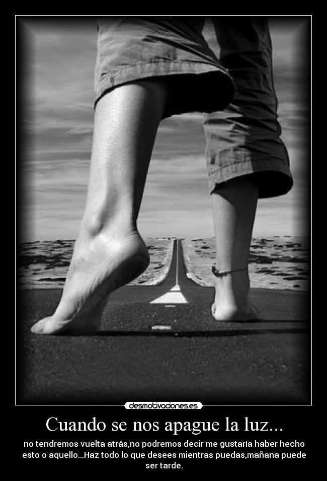 Cuando se nos apague la luz... - no tendremos vuelta atrás,no podremos decir me gustaría haber hecho
esto o aquello...Haz todo lo que desees mientras puedas,mañana puede
ser tarde.