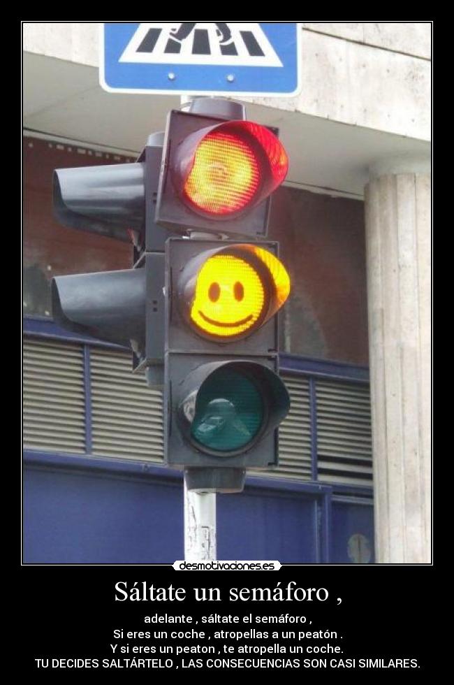 Sáltate un semáforo , - adelante , sáltate el semáforo ,
Si eres un coche , atropellas a un peatón .
Y si eres un peaton , te atropella un coche.
TU DECIDES SALTÁRTELO , LAS CONSECUENCIAS SON CASI SIMILARES.