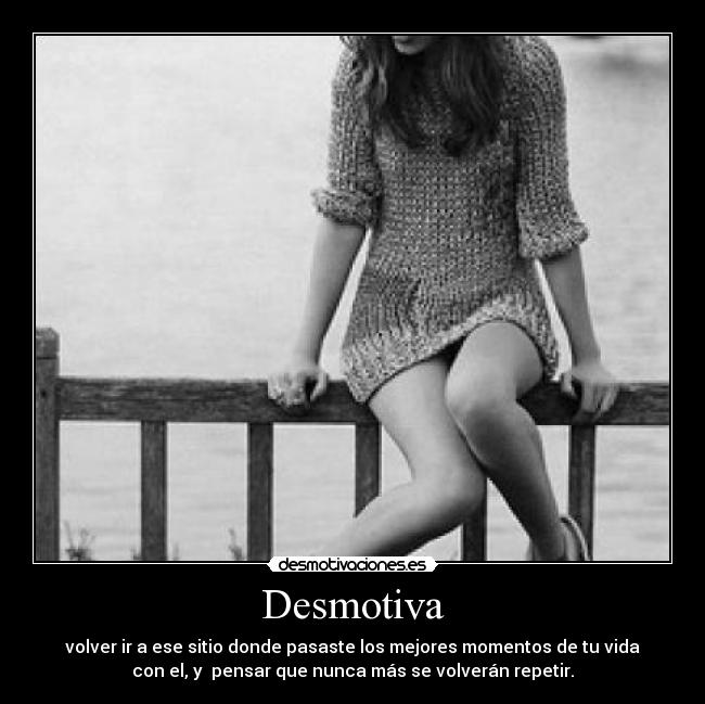 Desmotiva - volver ir a ese sitio donde pasaste los mejores momentos de tu vida
con el, y pensar que nunca más se volverán repetir.