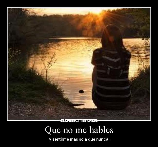 Que no me hables - y sentirme más sola que nunca.