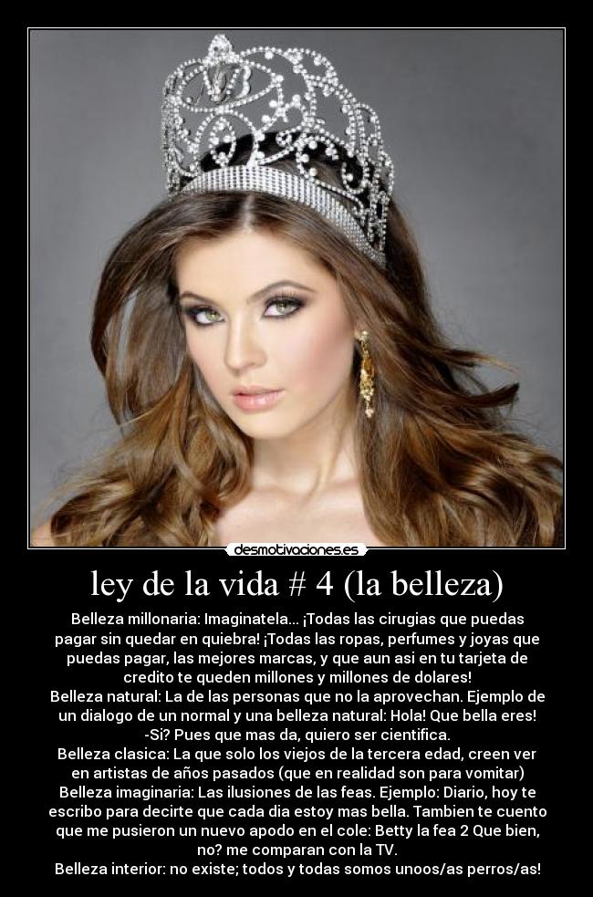 ley de la vida # 4 (la belleza) - Belleza millonaria: Imaginatela... ¡Todas las cirugias que puedas
pagar sin quedar en quiebra! ¡Todas las ropas, perfumes y joyas que
puedas pagar, las mejores marcas, y que aun asi en tu tarjeta de
credito te queden millones y millones de dolares!
Belleza natural: La de las personas que no la aprovechan. Ejemplo de
un dialogo de un normal y una belleza natural: Hola! Que bella eres!
-Si? Pues que mas da, quiero ser cientifica.
Belleza clasica: La que solo los viejos de la tercera edad, creen ver
en artistas de años pasados (que en realidad son para vomitar)
Belleza imaginaria: Las ilusiones de las feas. Ejemplo: Diario, hoy te
escribo para decirte que cada dia estoy mas bella. Tambien te cuento
que me pusieron un nuevo apodo en el cole: Betty la fea 2 Que bien,
no? me comparan con la TV.
Belleza interior: no existe; todos y todas somos unoos/as perros/as!