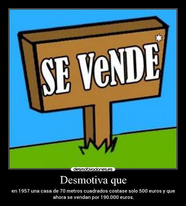Desmotiva que - en 1957 una casa de 70 metros cuadrados costase solo 500 euros y que
ahora se vendan por 190.000 euros.