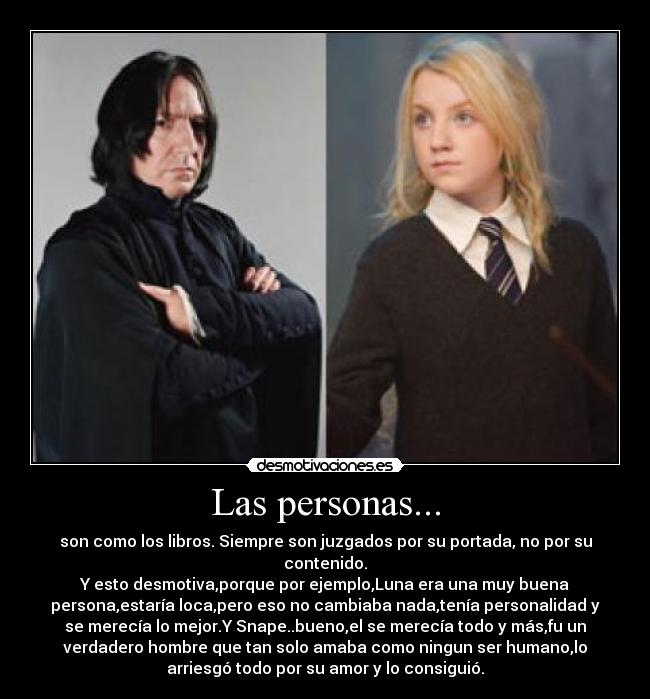 Las personas... - son como los libros. Siempre son juzgados por su portada, no por su
contenido.
Y esto desmotiva,porque por ejemplo,Luna era una muy buena
persona,estaría loca,pero eso no cambiaba nada,tenía personalidad y
se merecía lo mejor.Y Snape..bueno,el se merecía todo y más,fu un
verdadero hombre que tan solo amaba como ningun ser humano,lo
arriesgó todo por su amor y lo consiguió.