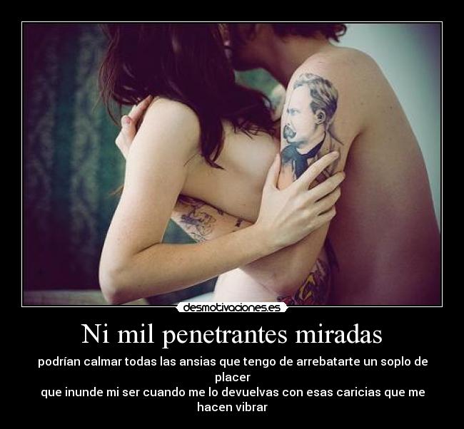 Ni mil penetrantes miradas - podrían calmar todas las ansias que tengo de arrebatarte un soplo de placer
que inunde mi ser cuando me lo devuelvas con esas caricias que me hacen vibrar