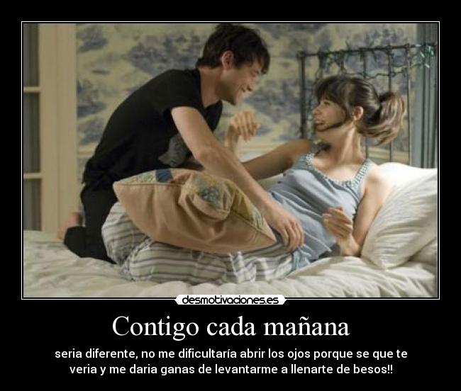 Contigo cada mañana - seria diferente, no me dificultaría abrir los ojos porque se que te
veria y me daria ganas de levantarme a llenarte de besos!!