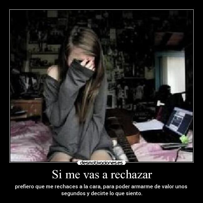 Si me vas a rechazar - prefiero que me rechaces a la cara, para poder armarme de valor unos 
segundos y decirte lo que siento.