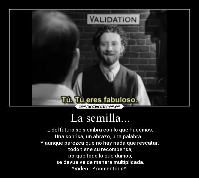 La semilla... - ... del futuro se siembra con lo que hacemos.
Una sonrisa, un abrazo, una palabra...
Y aunque parezca que no hay nada que rescatar,
 todo tiene su recompensa,
 porque todo lo que damos,
 se devuelve de manera multiplicada.
*Vídeo 1º comentario*.