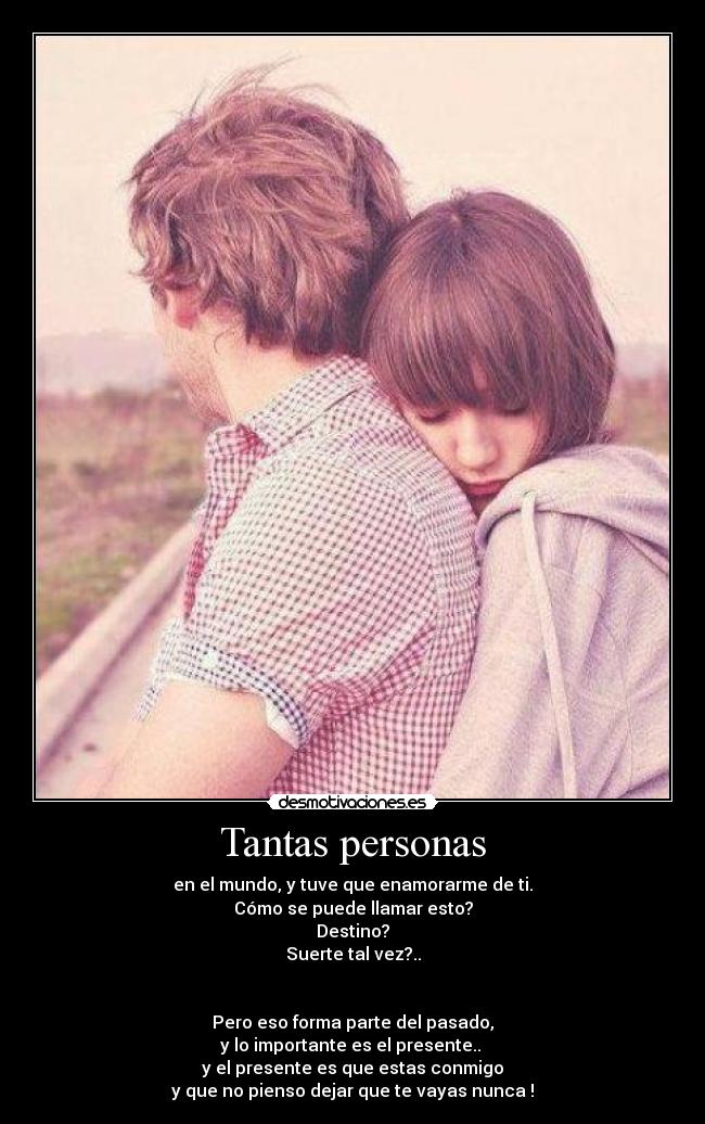 Tantas personas - en el mundo, y tuve que enamorarme de ti.
Cómo se puede llamar esto?
Destino?
Suerte tal vez?..
Pero eso forma parte del pasado,
y lo importante es el presente..
y el presente es que estas conmigo
y que no pienso dejar que te vayas nunca !