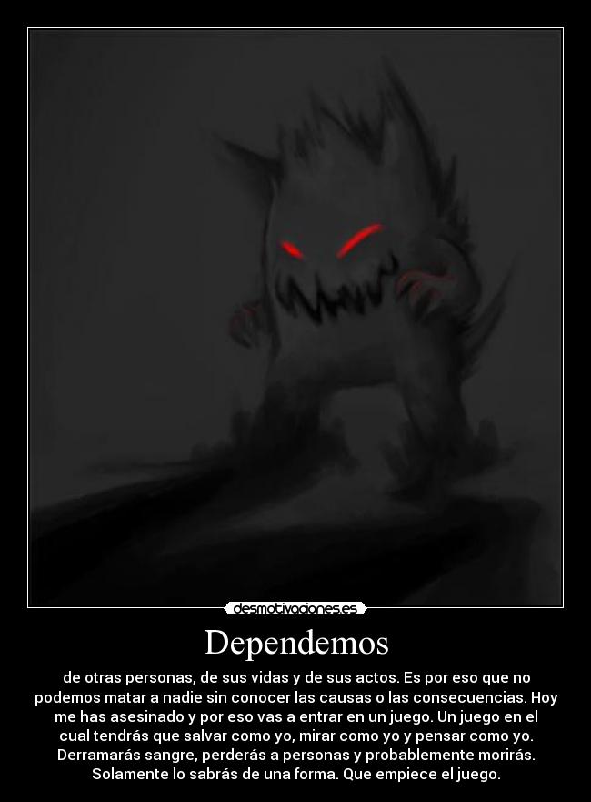 Dependemos - de otras personas, de sus vidas y de sus actos. Es por eso que no
podemos matar a nadie sin conocer las causas o las consecuencias. Hoy
me has asesinado y por eso vas a entrar en un juego. Un juego en el
cual tendrás que salvar como yo, mirar como yo y pensar como yo.
Derramarás sangre, perderás a personas y probablemente morirás.
Solamente lo sabrás de una forma. Que empiece el juego.