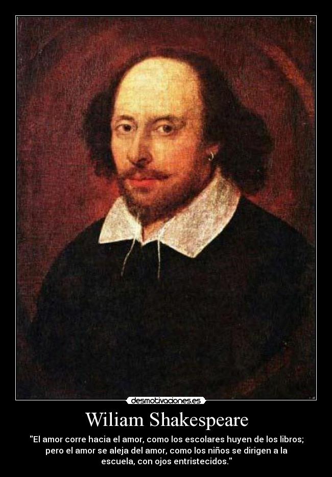 Wiliam Shakespeare - El amor corre hacia el amor, como los escolares huyen de los libros;
pero el amor se aleja del amor, como los niños se dirigen a la
escuela, con ojos entristecidos.