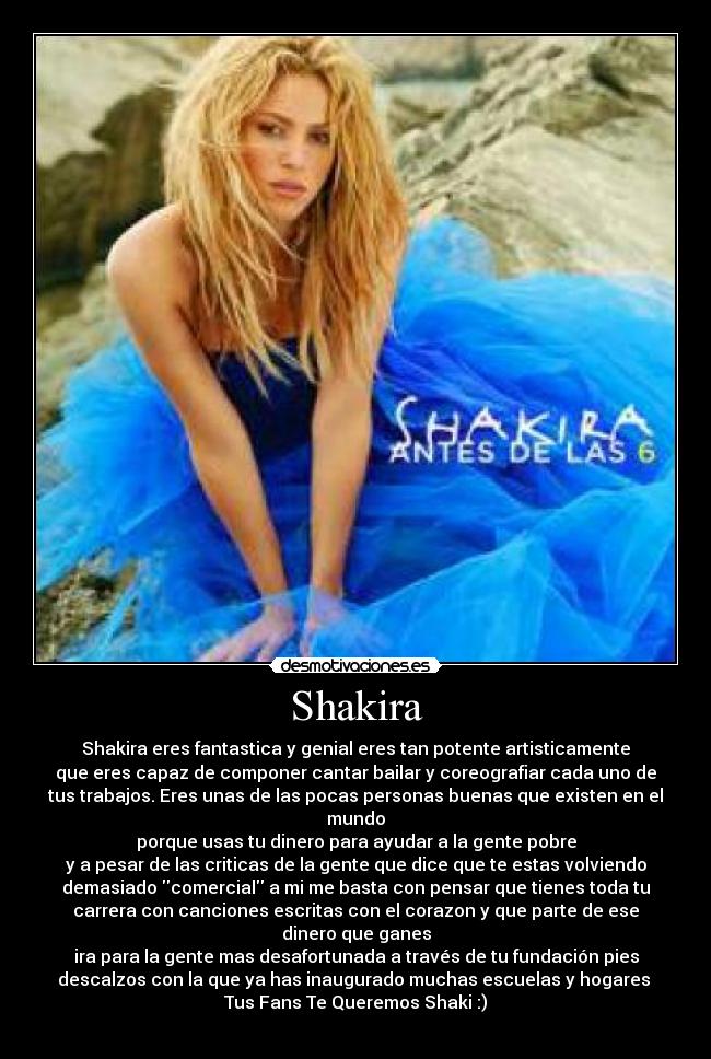 Shakira - Shakira eres fantastica y genial eres tan potente artisticamente
que eres capaz de componer cantar bailar y coreografiar cada uno de
tus trabajos. Eres unas de las pocas personas buenas que existen en el
mundo
porque usas tu dinero para ayudar a la gente pobre
y a pesar de las criticas de la gente que dice que te estas volviendo
demasiado comercial a mi me basta con pensar que tienes toda tu
carrera con canciones escritas con el corazon y que parte de ese
dinero que ganes
ira para la gente mas desafortunada a través de tu fundación pies
descalzos con la que ya has inaugurado muchas escuelas y hogares 
Tus Fans Te Queremos Shaki :)
♥