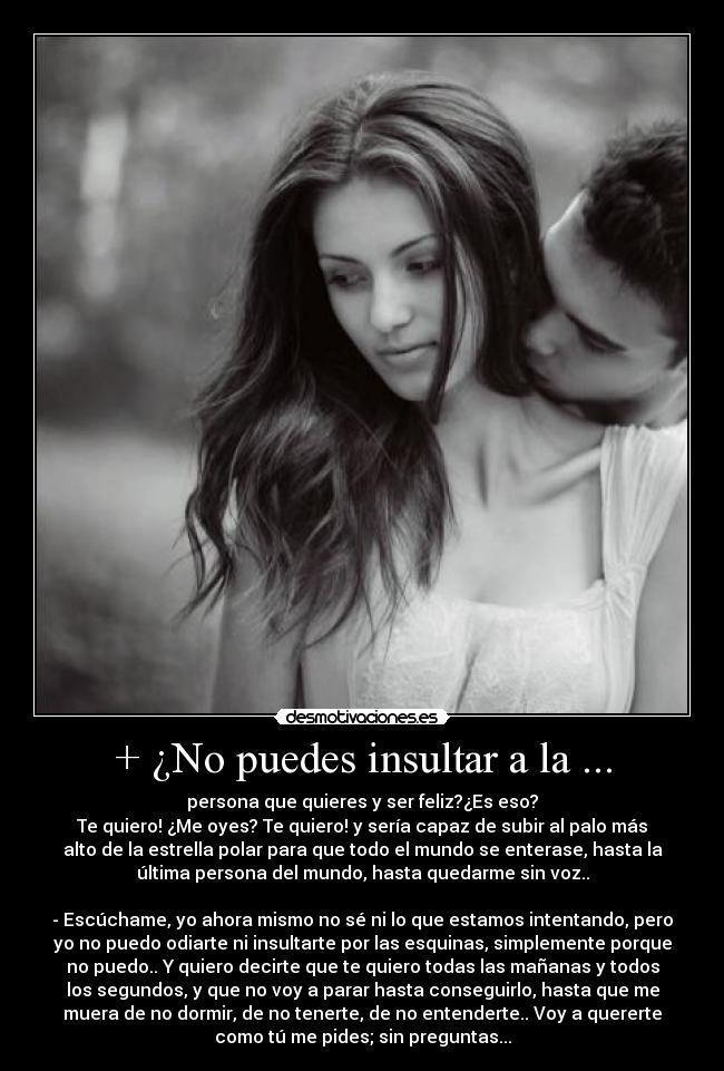 + ¿No puedes insultar a la ... - persona que quieres y ser feliz?¿Es eso?
Te quiero! ¿Me oyes? Te quiero! y sería capaz de subir al palo más
alto de la estrella polar para que todo el mundo se enterase, hasta la
última persona del mundo, hasta quedarme sin voz..
- Escúchame, yo ahora mismo no sé ni lo que estamos intentando, pero
yo no puedo odiarte ni insultarte por las esquinas, simplemente porque
no puedo.. Y quiero decirte que te quiero todas las mañanas y todos
los segundos, y que no voy a parar hasta conseguirlo, hasta que me
muera de no dormir, de no tenerte, de no entenderte.. Voy a quererte
como tú me pides; sin preguntas...