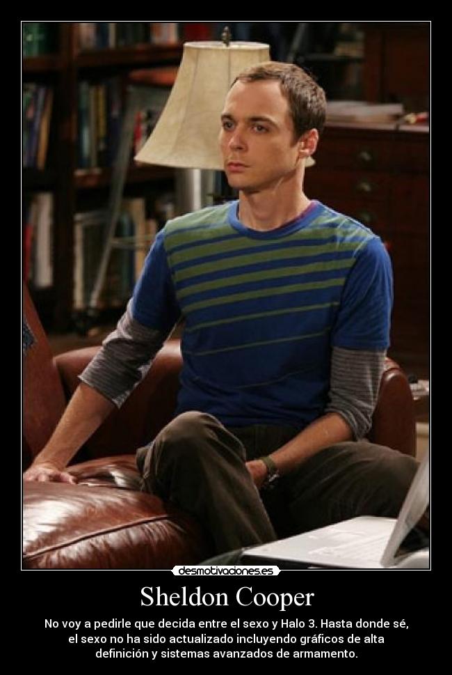 Sheldon Cooper - No voy a pedirle que decida entre el sexo y Halo 3. Hasta donde sé,
el sexo no ha sido actualizado incluyendo gráficos de alta
definición y sistemas avanzados de armamento.
