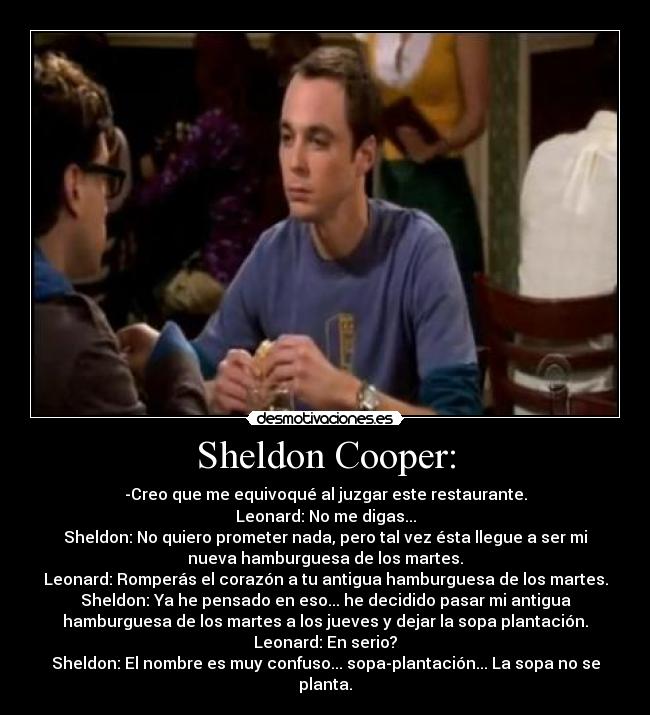 Sheldon Cooper: - -Creo que me equivoqué al juzgar este restaurante.
Leonard: No me digas...
Sheldon: No quiero prometer nada, pero tal vez ésta llegue a ser mi
nueva hamburguesa de los martes.
Leonard: Romperás el corazón a tu antigua hamburguesa de los martes.
Sheldon: Ya he pensado en eso... he decidido pasar mi antigua
hamburguesa de los martes a los jueves y dejar la sopa plantación.
Leonard: En serio?
Sheldon: El nombre es muy confuso... sopa-plantación... La sopa no se
planta.