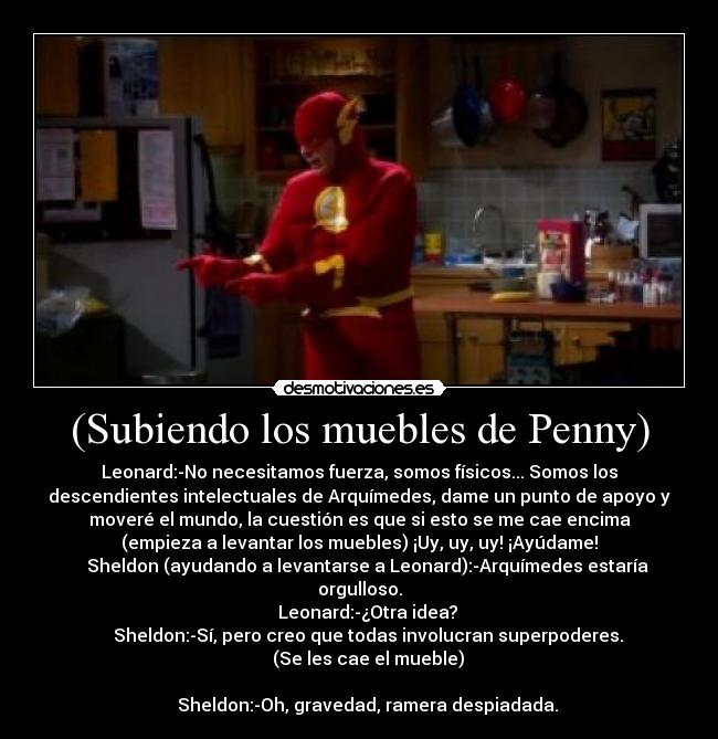 (Subiendo los muebles de Penny) - Leonard:-No necesitamos fuerza, somos físicos... Somos los
descendientes intelectuales de Arquímedes, dame un punto de apoyo y
moveré el mundo, la cuestión es que si esto se me cae encima
(empieza a levantar los muebles) ¡Uy, uy, uy! ¡Ayúdame!
    Sheldon (ayudando a levantarse a Leonard):-Arquímedes estaría
orgulloso.
    Leonard:-¿Otra idea?
    Sheldon:-Sí, pero creo que todas involucran superpoderes.
    (Se les cae el mueble)

    Sheldon:-Oh, gravedad, ramera despiadada.