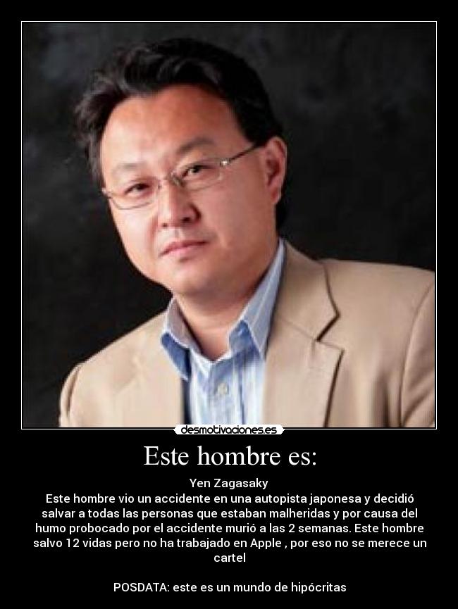 Este hombre es: - Yen Zagasaky
Este hombre vio un accidente en una autopista japonesa y decidió
salvar a todas las personas que estaban malheridas y por causa del
humo probocado por el accidente murió a las 2 semanas. Este hombre
salvo 12 vidas pero no ha trabajado en Apple , por eso no se merece un
cartel

POSDATA: este es un mundo de hipócritas