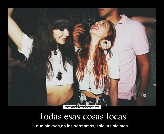 Todas esas cosas locas - que hicimos,no las pensamos, sólo las hicimos.