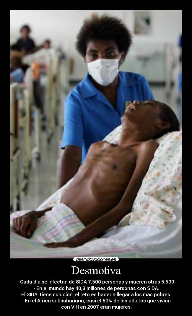 Desmotiva - - Cada día se infectan de SIDA 7.500 personas y mueren otras 5.500.
- En el mundo hay 40,3 millones de personas con SIDA.
El SIDA  tiene solución, el reto es hacerla llegar a los más pobres.
- En el África subsahariana, casi el 60% de los adultos que vivían
con VIH en 2007 eran mujeres.