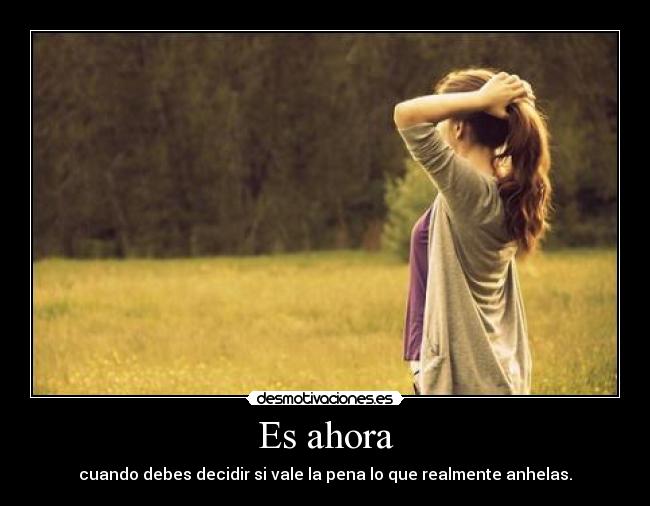 Es ahora - cuando debes decidir si vale la pena lo que realmente anhelas.