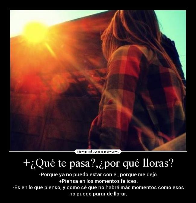+¿Qué te pasa?,¿por qué lloras? - -Porque ya no puedo estar con él, porque me dejó.
+Piensa en los momentos felices.
-Es en lo que pienso, y como sé que no habrá más momentos como esos
no puedo parar de llorar.