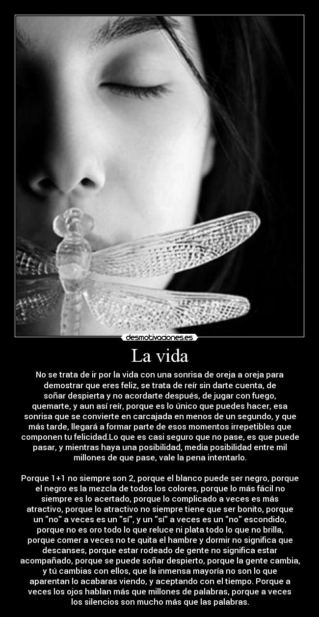 La vida - No se trata de ir por la vida con una sonrisa de oreja a oreja para
demostrar que eres feliz, se trata de reír sin darte cuenta, de
soñar despierta y no acordarte después, de jugar con fuego,
quemarte, y aun así reír, porque es lo único que puedes hacer, esa
sonrisa que se convierte en carcajada en menos de un segundo, y que
más tarde, llegará a formar parte de esos momentos irrepetibles que
componen tu felicidad.Lo que es casi seguro que no pase, es que puede
pasar, y mientras haya una posibilidad, media posibilidad entre mil
millones de que pase, vale la pena intentarlo.
Porque 1+1 no siempre son 2, porque el blanco puede ser negro, porque
el negro es la mezcla de todos los colores, porque lo más fácil no
siempre es lo acertado, porque lo complicado a veces es más
atractivo, porque lo atractivo no siempre tiene que ser bonito, porque
un no a veces es un sí, y un sí a veces es un no escondido,
porque no es oro todo lo que reluce ni plata todo lo que no brilla,
porque comer a veces no te quita el hambre y dormir no significa que
descanses, porque estar rodeado de gente no significa estar
acompañado, porque se puede soñar despierto, porque la gente cambia,
y tú cambias con ellos, que la inmensa mayoría no son lo que
aparentan lo acabaras viendo, y aceptando con el tiempo. Porque a
veces los ojos hablan más que millones de palabras, porque a veces
los silencios son mucho más que las palabras.