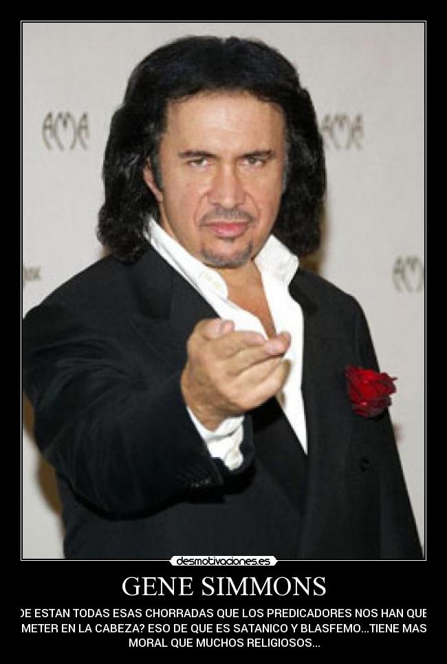 GENE SIMMONS - DONDE ESTAN TODAS ESAS CHORRADAS QUE LOS PREDICADORES NOS HAN QUERIDO
METER EN LA CABEZA? ESO DE QUE ES SATANICO Y BLASFEMO...TIENE MAS
MORAL QUE MUCHOS RELIGIOSOS...
