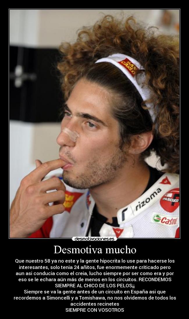Desmotiva mucho - Que nuestro 58 ya no este y la gente hipocrita lo use para hacerse los
interesantes, solo tenia 24 añitos, fue enormemente criticado pero
aun asi conducia como el creia, lucho siempre por ser como era y por
eso se le echara aún más de menos en los circuitos. RECONDEMOS
SIEMPRE AL CHICO DE LOS PELOS¡¡
Siempre se va la gente antes de un circuito en España asi que
recordemos a Simoncelli y a Tomishawa, no nos olvidemos de todos los
accidentes recinetes
SIEMPRE CON VOSOTROS