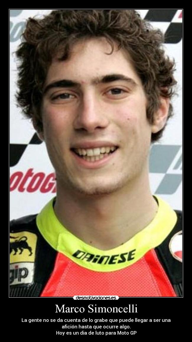 Marco Simoncelli - La gente no se da cuenta de lo grabe que puede llegar a ser una
afición hasta que ocurre algo.
Hoy es un dia de luto para Moto GP