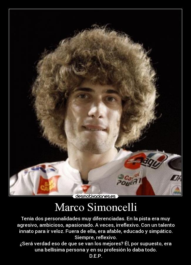 Marco Simoncelli - Tenía dos personalidades muy diferenciadas. En la pista era muy
agresivo, ambicioso, apasionado. A veces, irreflexivo. Con un talento
innato para ir veloz. Fuera de ella, era afable, educado y simpático.
Siempre, reflexivo.
¿Será verdad eso de que se van los mejores? Él, por supuesto, era
una bellísima persona y en su profesión lo daba todo.
D.E.P.