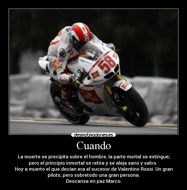 Cuando - La muerte se precipita sobre el hombre, la parte mortal se extingue;
pero el principio inmortal se retira y se aleja sano y salvo. 
Hoy a muerto el que decían era el sucesor de Valentino Rossi. Un gran
piloto, pero sobretodo una gran persona.
Descansa en paz Marco.