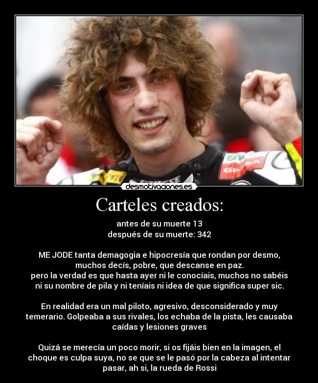 Carteles creados: - antes de su muerte 13
después de su muerte: 342

ME JODE tanta demagogia e hipocresía que rondan por desmo,
muchos decís, pobre, que descanse en paz.
pero la verdad es que hasta ayer ni le conocíais, muchos no sabéis
ni su nombre de pila y ni teníais ni idea de que significa super sic.

En realidad era un mal piloto, agresivo, desconsiderado y muy
temerario. Golpeaba a sus rivales, los echaba de la pista, les causaba
caídas y lesiones graves

Quizá se merecía un poco morir, si os fijáis bien en la imagen, el
choque es culpa suya, no se que se le pasó por la cabeza al intentar
pasar, ah si, la rueda de Rossi