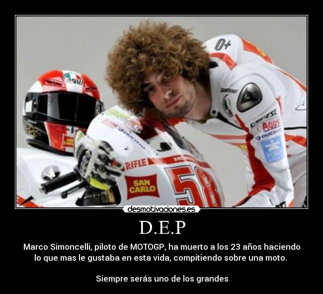 D.E.P - Marco Simoncelli, piloto de MOTOGP, ha muerto a los 23 años haciendo
lo que mas le gustaba en esta vida, compitiendo sobre una moto.
Siempre serás uno de los grandes