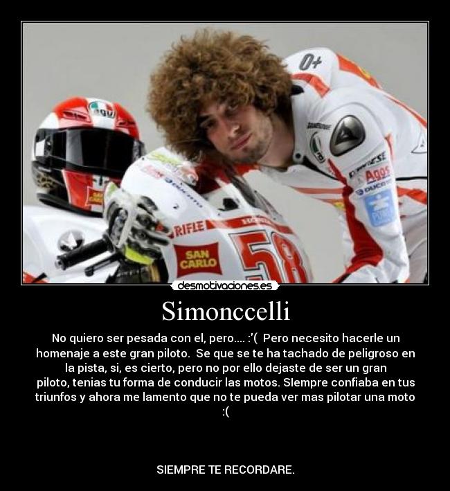 Simonccelli - No quiero ser pesada con el, pero.... :( Pero necesito hacerle un
homenaje a este gran piloto. Se que se te ha tachado de peligroso en
la pista, si, es cierto, pero no por ello dejaste de ser un gran
piloto, tenias tu forma de conducir las motos. SIempre confiaba en tus
triunfos y ahora me lamento que no te pueda ver mas pilotar una moto
:(
SIEMPRE TE RECORDARE.