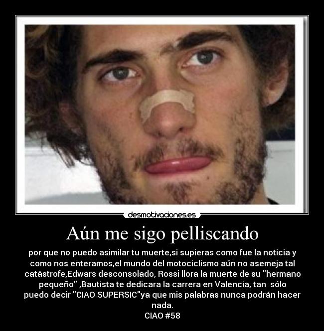 Aún me sigo pelliscando - por que no puedo asimilar tu muerte,si supieras como fue la noticia y
como nos enteramos,el mundo del motociclismo aún no asemeja tal
catástrofe,Edwars desconsolado, Rossi llora la muerte de su hermano
pequeño ,Bautista te dedicara la carrera en Valencia, tan  sólo
puedo decir CIAO SUPERSICya que mis palabras nunca podrán hacer
nada.
CIAO #58