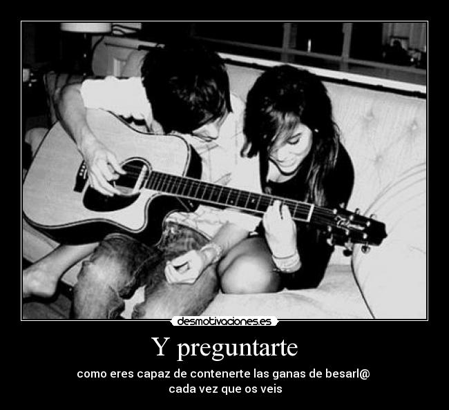 Y preguntarte - como eres capaz de contenerte las ganas de besarl@ 
cada vez que os veis