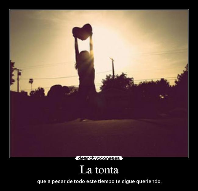 La tonta - que a pesar de todo este tiempo te sigue queriendo.
