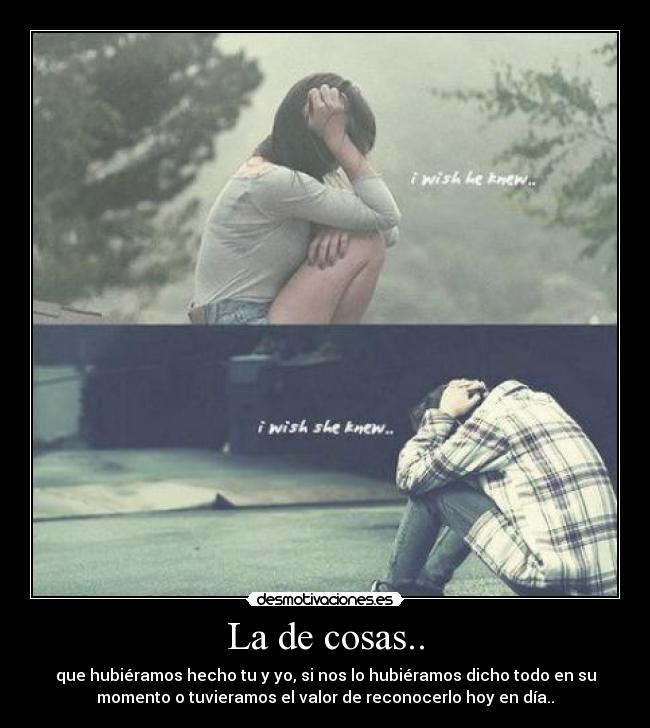 La de cosas.. - que hubiéramos hecho tu y yo, si nos lo hubiéramos dicho todo en su
momento o tuvieramos el valor de reconocerlo hoy en día..