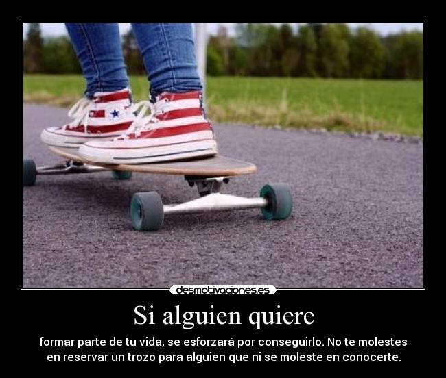 Si alguien quiere - formar parte de tu vida, se esforzará por conseguirlo. No te molestes
en reservar un trozo para alguien que ni se moleste en conocerte.